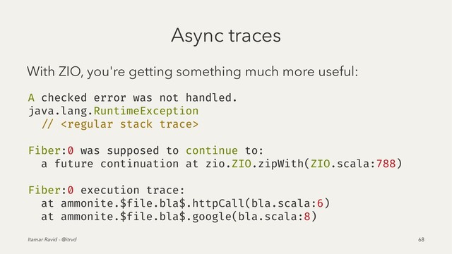 Async traces
With ZIO, you're getting something much more useful:
A checked error was not handled.
java.lang.RuntimeException
// 
Fiber:0 was supposed to continue to:
a future continuation at zio.ZIO.zipWith(ZIO.scala:788)
Fiber:0 execution trace:
at ammonite.$file.bla$.httpCall(bla.scala:6)
at ammonite.$file.bla$.google(bla.scala:8)
Itamar Ravid - @itrvd 68
