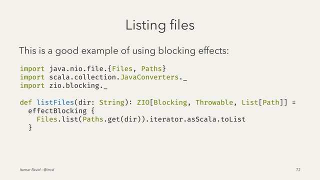 Listing ﬁles
This is a good example of using blocking effects:
import java.nio.file.{Files, Paths}
import scala.collection.JavaConverters._
import zio.blocking._
def listFiles(dir: String): ZIO[Blocking, Throwable, List[Path]] =
effectBlocking {
Files.list(Paths.get(dir)).iterator.asScala.toList
}
Itamar Ravid - @itrvd 72
