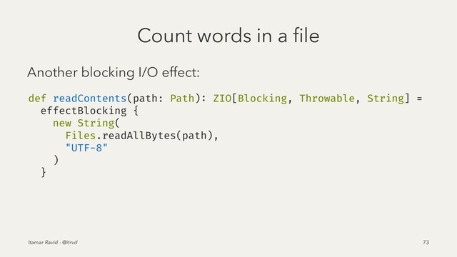 Count words in a ﬁle
Another blocking I/O effect:
def readContents(path: Path): ZIO[Blocking, Throwable, String] =
effectBlocking {
new String(
Files.readAllBytes(path),
"UTF-8"
)
}
Itamar Ravid - @itrvd 73
