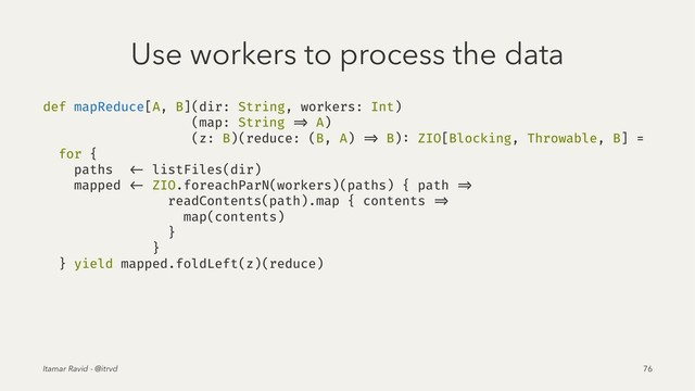 Use workers to process the data
def mapReduce[A, B](dir: String, workers: Int)
(map: String => A)
(z: B)(reduce: (B, A) => B): ZIO[Blocking, Throwable, B] =
for {
paths <- listFiles(dir)
mapped <- ZIO.foreachParN(workers)(paths) { path =>
readContents(path).map { contents =>
map(contents)
}
}
} yield mapped.foldLeft(z)(reduce)
Itamar Ravid - @itrvd 76
