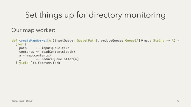 Set things up for directory monitoring
Our map worker:
def createMapWorker[A](inputQueue: Queue[Path], reduceQueue: Queue[A])(map: String => A) =
(for {
path <- inputQueue.take
contents <- readContents(path)
a = map(contents)
_ <- reduceQueue.offer(a)
} yield ()).forever.fork
Itamar Ravid - @itrvd 77
