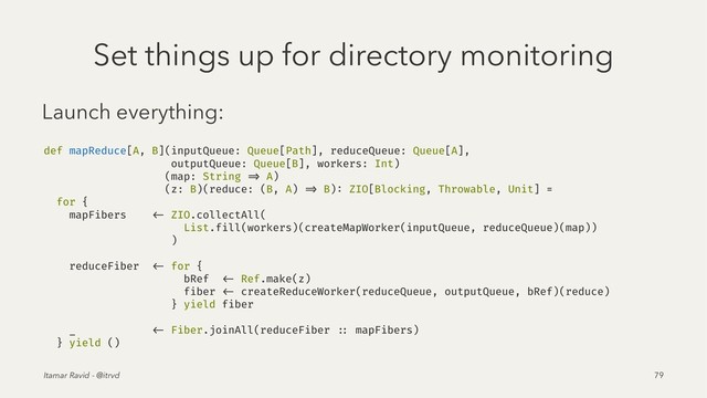 Set things up for directory monitoring
Launch everything:
def mapReduce[A, B](inputQueue: Queue[Path], reduceQueue: Queue[A],
outputQueue: Queue[B], workers: Int)
(map: String => A)
(z: B)(reduce: (B, A) => B): ZIO[Blocking, Throwable, Unit] =
for {
mapFibers <- ZIO.collectAll(
List.fill(workers)(createMapWorker(inputQueue, reduceQueue)(map))
)
reduceFiber <- for {
bRef <- Ref.make(z)
fiber <- createReduceWorker(reduceQueue, outputQueue, bRef)(reduce)
} yield fiber
_ <- Fiber.joinAll(reduceFiber :: mapFibers)
} yield ()
Itamar Ravid - @itrvd 79
