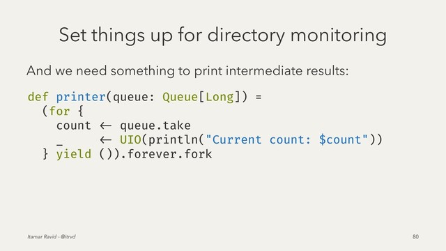 Set things up for directory monitoring
And we need something to print intermediate results:
def printer(queue: Queue[Long]) =
(for {
count <- queue.take
_ <- UIO(println("Current count: $count"))
} yield ()).forever.fork
Itamar Ravid - @itrvd 80
