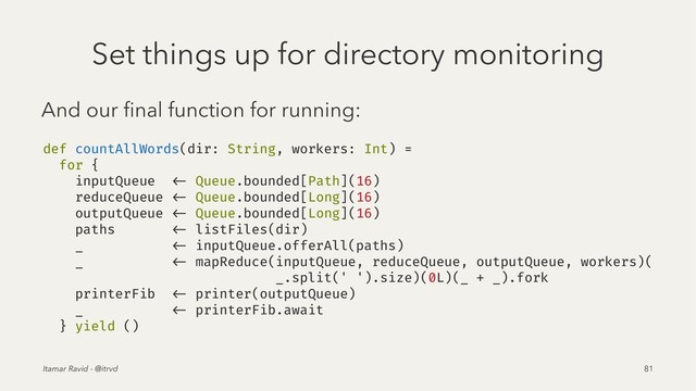 Set things up for directory monitoring
And our ﬁnal function for running:
def countAllWords(dir: String, workers: Int) =
for {
inputQueue <- Queue.bounded[Path](16)
reduceQueue <- Queue.bounded[Long](16)
outputQueue <- Queue.bounded[Long](16)
paths <- listFiles(dir)
_ <- inputQueue.offerAll(paths)
_ <- mapReduce(inputQueue, reduceQueue, outputQueue, workers)(
_.split(' ').size)(0L)(_ + _).fork
printerFib <- printer(outputQueue)
_ <- printerFib.await
} yield ()
Itamar Ravid - @itrvd 81
