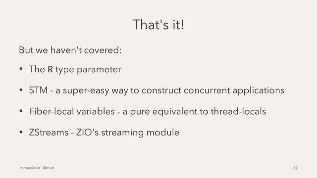 That's it!
But we haven't covered:
• The R type parameter
• STM - a super-easy way to construct concurrent applications
• Fiber-local variables - a pure equivalent to thread-locals
• ZStreams - ZIO's streaming module
Itamar Ravid - @itrvd 82
