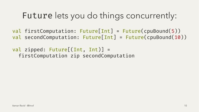 Future lets you do things concurrently:
val firstComputation: Future[Int] = Future(cpuBound(5))
val secondComputation: Future[Int] = Future(cpuBound(10))
val zipped: Future[(Int, Int)] =
firstComputation zip secondComputation
Itamar Ravid - @itrvd 10
