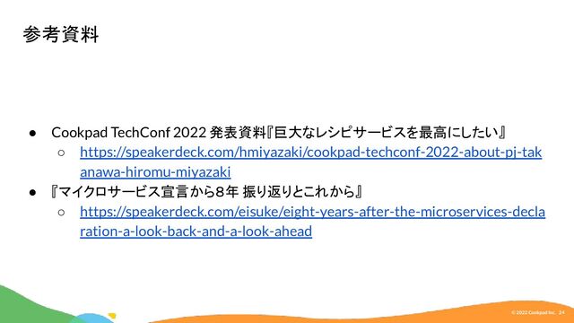 © 2022 Cookpad Inc. 24
● Cookpad TechConf 2022 発表資料『巨大なレシピサービスを最高にしたい』
○ https://speakerdeck.com/hmiyazaki/cookpad-techconf-2022-about-pj-tak
anawa-hiromu-miyazaki
● 『マイクロサービス宣言から８年 振り返りとこれから』
○ https://speakerdeck.com/eisuke/eight-years-after-the-microservices-decla
ration-a-look-back-and-a-look-ahead
参考資料
