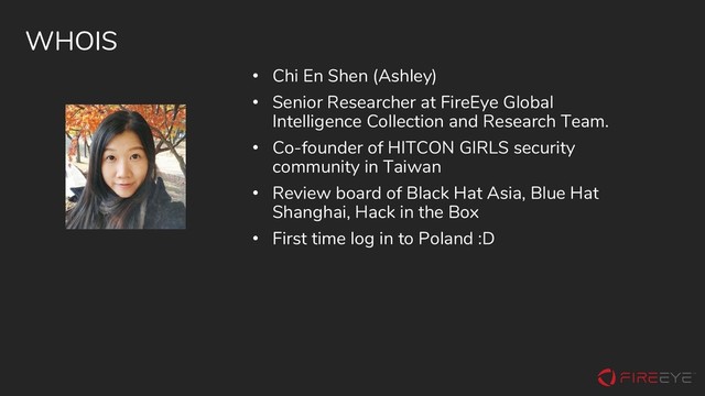 WHOIS
• Chi En Shen (Ashley)
• Senior Researcher at FireEye Global
Intelligence Collection and Research Team.
• Co-founder of HITCON GIRLS security
community in Taiwan
• Review board of Black Hat Asia, Blue Hat
Shanghai, Hack in the Box
• First time log in to Poland :D
