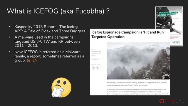 What is ICEFOG (aka Fucobha) ?
• Kaspersky 2013 Report - The Icefog
APT: A Tale of Cloak and Three Daggers.
• A malware used in the campaigns
targeted US, JP, TW and KR between
2011 – 2013.
• Now ICEFOG is referred as a Malware
family, a report, sometimes referred as a
group. (is it?)

