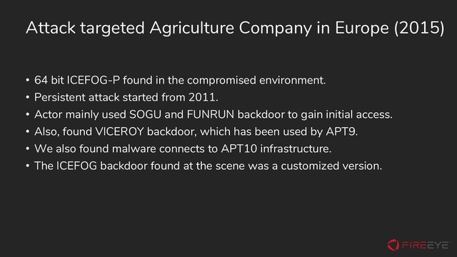 Attack targeted Agriculture Company in Europe (2015)
• 64 bit ICEFOG-P found in the compromised environment.
• Persistent attack started from 2011.
• Actor mainly used SOGU and FUNRUN backdoor to gain initial access.
• Also, found VICEROY backdoor, which has been used by APT9.
• We also found malware connects to APT10 infrastructure.
• The ICEFOG backdoor found at the scene was a customized version.
