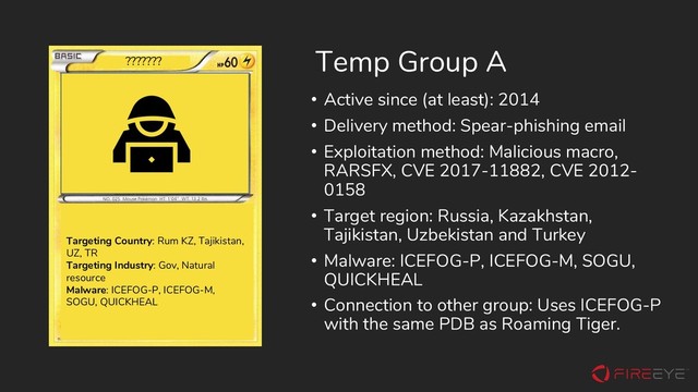 Temp Group A
• Active since (at least): 2014
• Delivery method: Spear-phishing email
• Exploitation method: Malicious macro,
RARSFX, CVE 2017-11882, CVE 2012-
0158
• Target region: Russia, Kazakhstan,
Tajikistan, Uzbekistan and Turkey
• Malware: ICEFOG-P, ICEFOG-M, SOGU,
QUICKHEAL
• Connection to other group: Uses ICEFOG-P
with the same PDB as Roaming Tiger.
Targeting Country: Rum KZ, Tajikistan,
UZ, TR
Targeting Industry: Gov, Natural
resource
Malware: ICEFOG-P, ICEFOG-M,
SOGU, QUICKHEAL
???????
