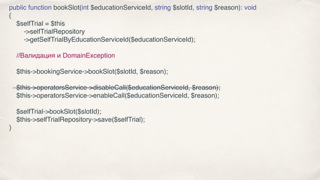 public function bookSlot(int $educationServiceId, string $slotId, string $reason): void
{
$selfTrial = $this
->selfTrialRepository
->getSelfTrialByEducationServiceId($educationServiceId);
//Валидация и DomainException
$this->bookingService->bookSlot($slotId, $reason);
$this->operatorsService->disableCall($educationServiceId, $reason);
$this->operatorsService->enableCall($educationServiceId, $reason);
$selfTrial->bookSlot($slotId);
$this->selfTrialRepository->save($selfTrial);
}
