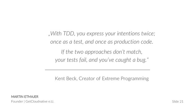 MARTIN ETMAJER
Founder | GetCloudnative e.U. Slide 21
„With TDD, you express your intentions twice;
once as a test, and once as production code.
If the two approaches don’t match,
your tests fail, and you’ve caught a bug.“
Kent Beck, Creator of Extreme Programming
