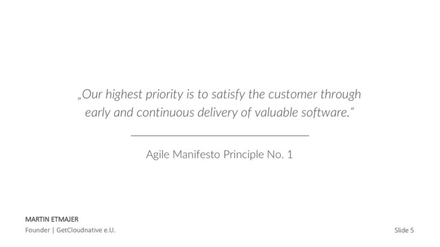 MARTIN ETMAJER
Founder | GetCloudnative e.U. Slide 5
„Our highest priority is to satisfy the customer through
early and continuous delivery of valuable software.“
Agile Manifesto Principle No. 1
