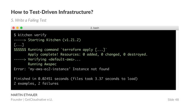 Slide 48
MARTIN ETMAJER
Founder | GetCloudnative e.U.
How to Test-Driven Infrastructure?
5. Write a Failing Test
$ kitchen verify
-----> Starting Kitchen (v1.21.2)
[...]
$$$$$$ Running command `terraform apply [...]`
Apply complete! Resources: 0 added, 0 changed, 0 destroyed.
-----> Verifying ...
Running Awspec
Error: 'my-aws-ec2-instance' Instance not found
Finished in 0.02451 seconds (files took 3.37 seconds to load)
2 examples, 2 failures
