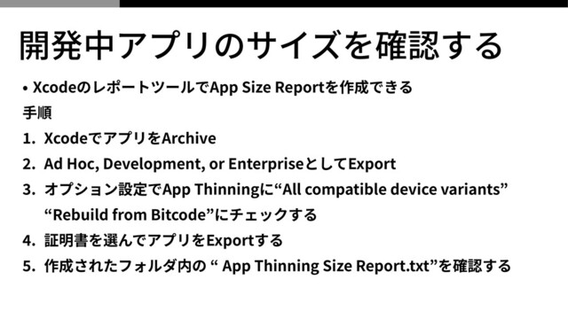 開発中アプリのサイズを確認する
• XcodeのレポートツールでApp Size Reportを作成できる


⼿順


1
. XcodeでアプリをArchive


2
. Ad Hoc, Development, or EnterpriseとしてExport


3
. オプション設定でApp Thinningに“All compatible device variants”
 
“Rebuild from Bitcode”にチェックする


4
. 証明書を選んでアプリをExportする


5
. 作成されたフォルダ内の “ App Thinning Size Report.txt”を確認する
