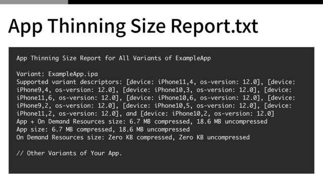 App Thinning Size Report for All Variants of ExampleAp
p

Variant: ExampleApp.ip
a

Supported variant descriptors: [device: iPhone11,4, os-version: 12.0], [device:
iPhone9,4, os-version: 12.0], [device: iPhone10,3, os-version: 12.0], [device:
iPhone11,6, os-version: 12.0], [device: iPhone10,6, os-version: 12.0], [device:
iPhone9,2, os-version: 12.0], [device: iPhone10,5, os-version: 12.0], [device:
iPhone11,2, os-version: 12.0], and [device: iPhone10,2, os-version: 12.0
]

App + On Demand Resources size: 6.7 MB compressed, 18.6 MB uncompresse
d

App size: 6.7 MB compressed, 18.6 MB uncompresse
d

On Demand Resources size: Zero KB compressed, Zero KB uncompresse
d

// Other Variants of Your App
.

App Thinning Size Report.txt
