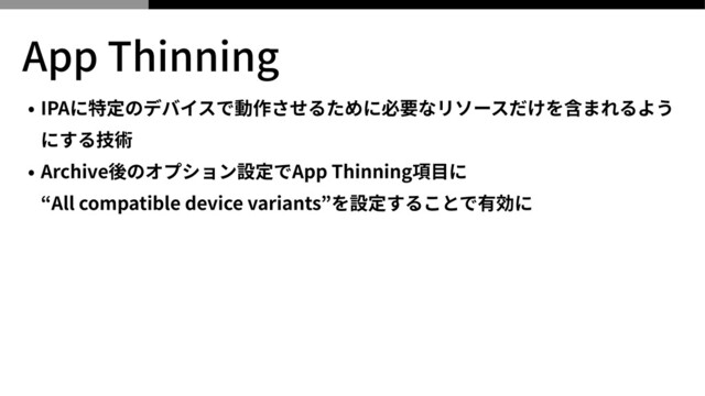 App Thinning
• IPAに特定のデバイスで動作させるために必要なリソースだけを含まれるよう
にする技術


• Archive後のオプション設定でApp Thinning項⽬に
 
“All compatible device variants”を設定することで有効に
