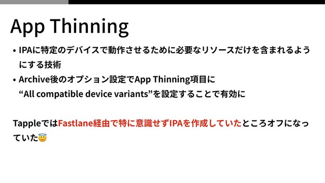 App Thinning
• IPAに特定のデバイスで動作させるために必要なリソースだけを含まれるよう
にする技術


• Archive後のオプション設定でApp Thinning項⽬に
 
“All compatible device variants”を設定することで有効に


TappleではFastlane経由で特に意識せずIPAを作成していたところオフになっ
ていた😇

