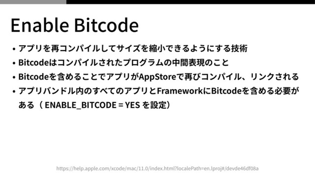 Enable Bitcode
• アプリを再コンパイルしてサイズを縮⼩できるようにする技術


• Bitcodeはコンパイルされたプログラムの中間表現のこと


• Bitcodeを含めることでアプリがAppStoreで再びコンパイル、リンクされる


• アプリバンドル内のすべてのアプリとFrameworkにBitcodeを含める必要が
ある（ ENABLE_BITCODE = YES を設定）
https://help.apple.com/xcode/mac/
11
.
0
/index.html?localePath=en.lproj#/devde
46
df
08
a
