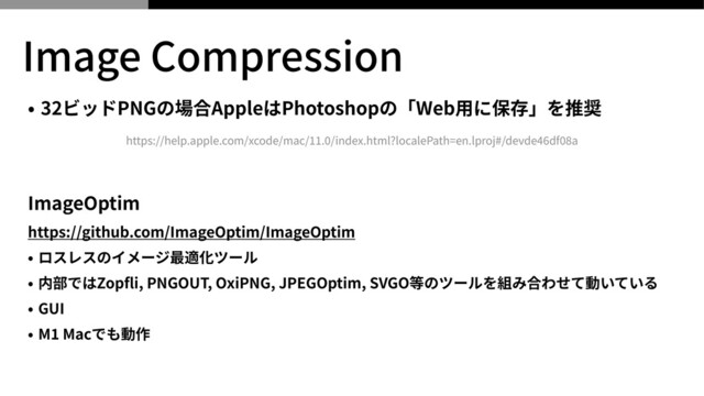 Image Compression
• 32ビッドPNGの場合AppleはPhotoshopの「Web⽤に保存」を推奨


 
ImageOptim


https://github.com/ImageOptim/ImageOptim


• ロスレスのイメージ最適化ツール


• 内部ではZop
fl
i, PNGOUT, OxiPNG, JPEGOptim, SVGO等のツールを組み合わせて動いている


• GUI


• M
1
Macでも動作
https://help.apple.com/xcode/mac/
11
.
0
/index.html?localePath=en.lproj#/devde
46
df
08
a
