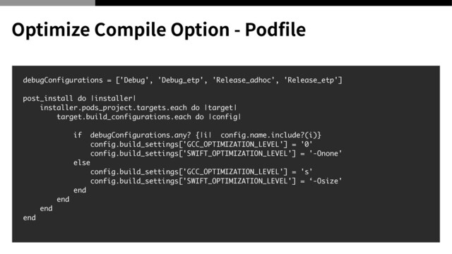 debugConfigurations = ['Debug', 'Debug_etp', 'Release_adhoc', 'Release_etp'
]

post_install do |installer
|

installer.pods_project.targets.each do |target
|

target.build_configurations.each do |config
|

if debugConfigurations.any? {|i| config.name.include?(i)
}

config.build_settings['GCC_OPTIMIZATION_LEVEL'] = '0
'

config.build_settings['SWIFT_OPTIMIZATION_LEVEL'] = '-Onone
'

els
e

config.build_settings['GCC_OPTIMIZATION_LEVEL'] = 's
'

config.build_settings['SWIFT_OPTIMIZATION_LEVEL'] = ‘-Osize
'

en
d

en
d

en
d

en
d

Optimize Compile Option - Pod
fi
le
