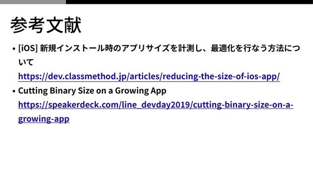 参考⽂献
• [iOS] 新規インストール時のアプリサイズを計測し、最適化を⾏なう⽅法につ
いて
 
https://dev.classmethod.jp/articles/reducing-the-size-of-ios-app/


• Cutting Binary Size on a Growing App
 
https://speakerdeck.com/line_devday
2
019
/cutting-binary-size-on-a-
growing-app
