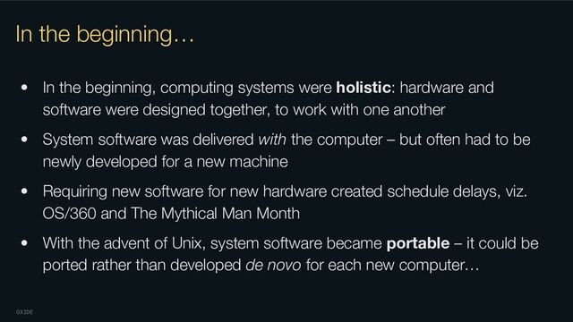 OXIDE
In the beginning…
• In the beginning, computing systems were holistic: hardware and
software were designed together, to work with one another
• System software was delivered with the computer – but often had to be
newly developed for a new machine
• Requiring new software for new hardware created schedule delays, viz.
OS/360 and The Mythical Man Month
• With the advent of Unix, system software became portable – it could be
ported rather than developed de novo for each new computer…
