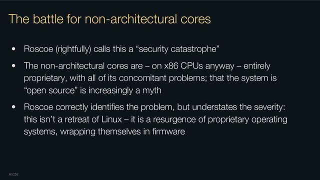 OXIDE
The battle for non-architectural cores
• Roscoe (rightfully) calls this a “security catastrophe”
• The non-architectural cores are – on x86 CPUs anyway – entirely
proprietary, with all of its concomitant problems; that the system is
“open source” is increasingly a myth
• Roscoe correctly identiﬁes the problem, but understates the severity:
this isn’t a retreat of Linux – it is a resurgence of proprietary operating
systems, wrapping themselves in ﬁrmware

