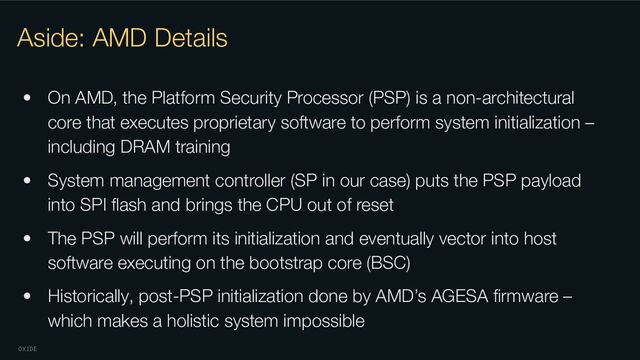 OXIDE
Aside: AMD Details
• On AMD, the Platform Security Processor (PSP) is a non-architectural
core that executes proprietary software to perform system initialization –
including DRAM training
• System management controller (SP in our case) puts the PSP payload
into SPI ﬂash and brings the CPU out of reset
• The PSP will perform its initialization and eventually vector into host
software executing on the bootstrap core (BSC)
• Historically, post-PSP initialization done by AMD’s AGESA ﬁrmware –
which makes a holistic system impossible
