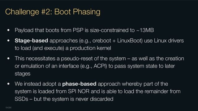 OXIDE
Challenge #2: Boot Phasing
• Payload that boots from PSP is size-constrained to ~13MB
• Stage-based approaches (e.g., oreboot + LinuxBoot) use Linux drivers
to load (and execute) a production kernel
• This necessitates a pseudo-reset of the system – as well as the creation
or emulation of an interface (e.g., ACPI) to pass system state to later
stages
• We instead adopt a phase-based approach whereby part of the
system is loaded from SPI NOR and is able to load the remainder from
SSDs – but the system is never discarded
