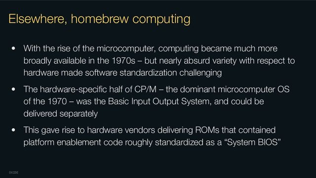 OXIDE
Elsewhere, homebrew computing
• With the rise of the microcomputer, computing became much more
broadly available in the 1970s – but nearly absurd variety with respect to
hardware made software standardization challenging
• The hardware-speciﬁc half of CP/M – the dominant microcomputer OS
of the 1970 – was the Basic Input Output System, and could be
delivered separately
• This gave rise to hardware vendors delivering ROMs that contained
platform enablement code roughly standardized as a “System BIOS”
