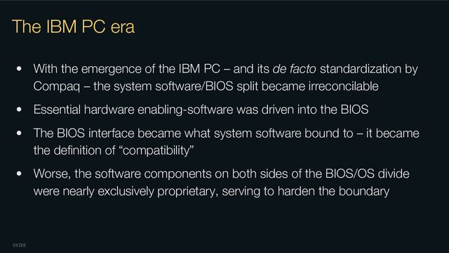 OXIDE
The IBM PC era
• With the emergence of the IBM PC – and its de facto standardization by
Compaq – the system software/BIOS split became irreconcilable
• Essential hardware enabling-software was driven into the BIOS
• The BIOS interface became what system software bound to – it became
the deﬁnition of “compatibility”
• Worse, the software components on both sides of the BIOS/OS divide
were nearly exclusively proprietary, serving to harden the boundary

