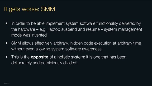 OXIDE
It gets worse: SMM
• In order to be able implement system software functionality delivered by
the hardware – e.g., laptop suspend and resume – system management
mode was invented
• SMM allows eﬀectively arbitrary, hidden code execution at arbitrary time
without even allowing system software awareness
• This is the opposite of a holistic system: it is one that has been
deliberately and perniciously divided!
