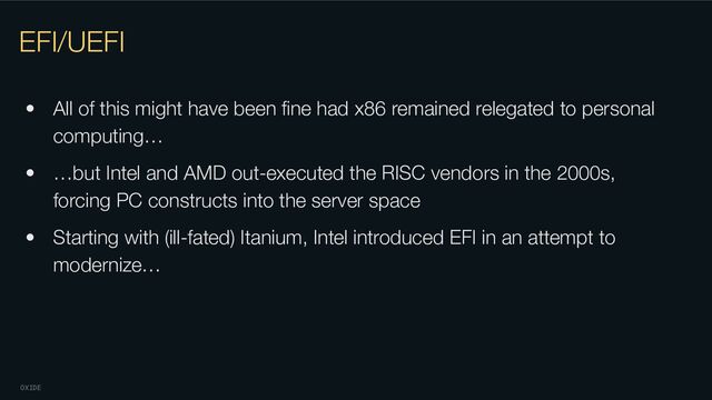 OXIDE
EFI/UEFI
• All of this might have been ﬁne had x86 remained relegated to personal
computing…
• …but Intel and AMD out-executed the RISC vendors in the 2000s,
forcing PC constructs into the server space
• Starting with (ill-fated) Itanium, Intel introduced EFI in an attempt to
modernize…
