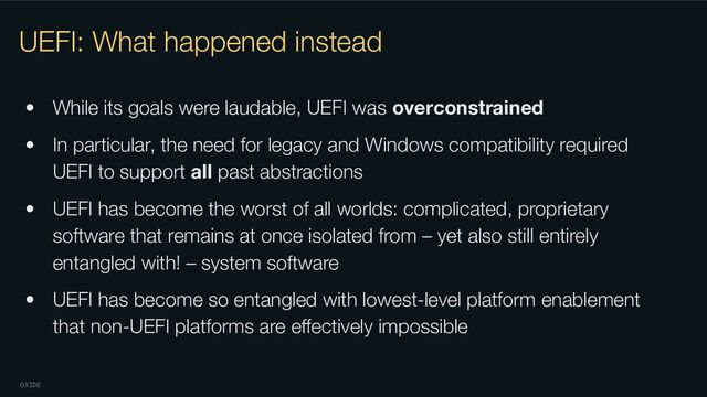 OXIDE
UEFI: What happened instead
• While its goals were laudable, UEFI was overconstrained
• In particular, the need for legacy and Windows compatibility required
UEFI to support all past abstractions
• UEFI has become the worst of all worlds: complicated, proprietary
software that remains at once isolated from – yet also still entirely
entangled with! – system software
• UEFI has become so entangled with lowest-level platform enablement
that non-UEFI platforms are eﬀectively impossible
