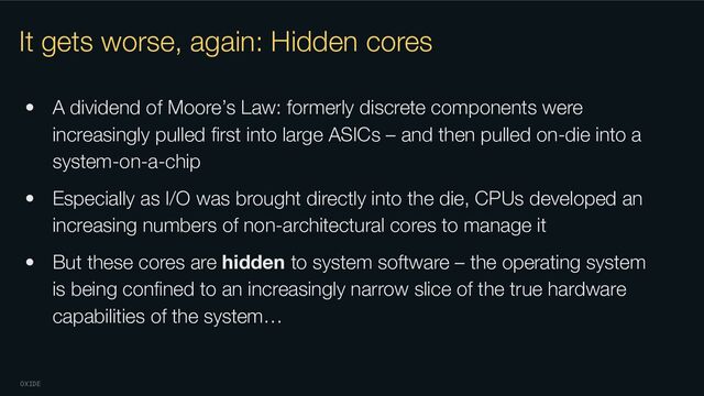 OXIDE
It gets worse, again: Hidden cores
• A dividend of Moore’s Law: formerly discrete components were
increasingly pulled ﬁrst into large ASICs – and then pulled on-die into a
system-on-a-chip
• Especially as I/O was brought directly into the die, CPUs developed an
increasing numbers of non-architectural cores to manage it
• But these cores are hidden to system software – the operating system
is being conﬁned to an increasingly narrow slice of the true hardware
capabilities of the system…
