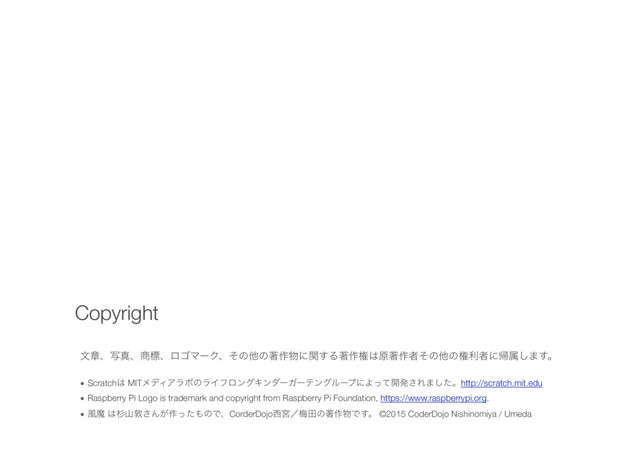 จষɺࣸਅɺ঎ඪɺϩΰϚʔΫɺͦͷଞͷஶ࡞෺ʹؔ͢Δஶ࡞ݖ͸ݪஶ࡞ऀͦͷଞͷݖརऀʹؼଐ͠·͢ɻ
• Scratch͸ MITϝσΟΞϥϘͷϥΠϑϩϯάΩϯμʔΨʔςϯάϧʔϓʹΑͬͯ։ൃ͞Ε·ͨ͠ɻhttp://scratch.mit.edu
• Raspberry Pi Logo is trademark and copyright from Raspberry Pi Foundation, https://www.raspberrypi.org.
• ෩ຐ ͸ਿࢁರ͞Μ͕࡞ͬͨ΋ͷͰɺCorderDojo੢ٶʗകాͷஶ࡞෺Ͱ͢ɻ ©2015 CoderDojo Nishinomiya / Umeda
Copyright
