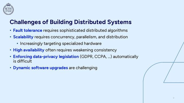 Challenges of Building Distributed Systems
• Fault tolerance requires sophisticated distributed algorithms


• Scalability requires concurrency, parallelism, and distribution


• Increasingly targeting specialized hardware


• High availability often requires weakening consistency


• Enforcing data-privacy legislation (GDPR, CCPA, …) automatically
is difficult


• Dynamic software upgrades are challenging
12
