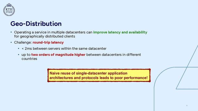 Geo-Distribution
• Operating a service in multiple datacenters can improve latency and availability
for geographically distributed clients


• Challenge: round-trip latency


• < 2ms between servers within the same datacenter


• up to two orders of magnitude higher between datacenters in different
countries
15
Naive reuse of single-datacenter application
architectures and protocols leads to poor performance!
