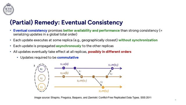 (Partial) Remedy: Eventual Consistency
• Eventual consistency promises better availability and performance than strong consistency (=
serializing updates in a global total order)


• Each update executes at some replica (e.g., geographically closest) without synchronization


• Each update is propagated asynchronously to the other replicas


• All updates eventually take effect at all replicas, possibly in different orders


• Updates required to be commutative
16
Image source: Shapiro, Preguica, Baquero, and Zawirski: Conflict-Free Replicated Data Types. SSS 2011
