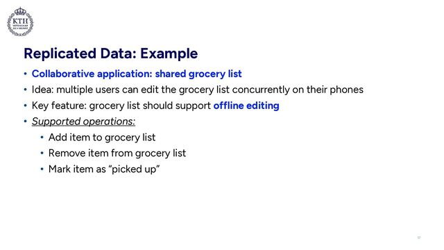 Replicated Data: Example
• Collaborative application: shared grocery list


• Idea: multiple users can edit the grocery list concurrently on their phones


• Key feature: grocery list should support offline editing


• Supported operations:


• Add item to grocery list


• Remove item from grocery list


• Mark item as “picked up”
17
