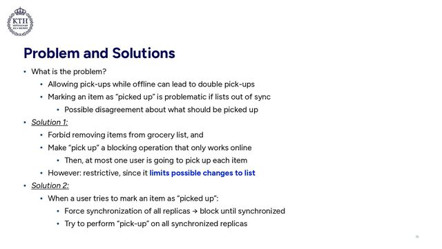Problem and Solutions
• What is the problem?


• Allowing pick-ups while offline can lead to double pick-ups


• Marking an item as “picked up” is problematic if lists out of sync


• Possible disagreement about what should be picked up


• Solution 1:


• Forbid removing items from grocery list, and


• Make “pick up” a blocking operation that only works online


• Then, at most one user is going to pick up each item


• However: restrictive, since it limits possible changes to list


• Solution 2:


• When a user tries to mark an item as “picked up”:


• Force synchronization of all replicas → block until synchronized


• Try to perform “pick-up” on all synchronized replicas
19
