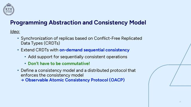 Programming Abstraction and Consistency Model
Idea:


• Synchronization of replicas based on Conflict-Free Replicated
Data Types (CRDTs)


• Extend CRDTs with on-demand sequential consistency


• Add support for sequentially consistent operations


• Don’t have to be commutative!


• Define a consistency model and a distributed protocol that
enforces the consistency model
 
→ Observable Atomic Consistency Protocol (OACP)
21
