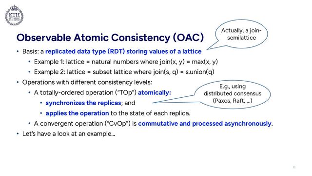 Observable Atomic Consistency (OAC)
• Basis: a replicated data type (RDT) storing values of a lattice


• Example 1: lattice = natural numbers where join(x, y) = max(x, y)


• Example 2: lattice = subset lattice where join(s, q) = s.union(q)


• Operations with different consistency levels:


• A totally-ordered operation (“TOp”) atomically:


• synchronizes the replicas; and


• applies the operation to the state of each replica.


• A convergent operation (“CvOp”) is commutative and processed asynchronously.


• Let’s have a look at an example…
E.g., using
distributed consensus
(Paxos, Raft, …)
Actually, a join-
semilattice
22
