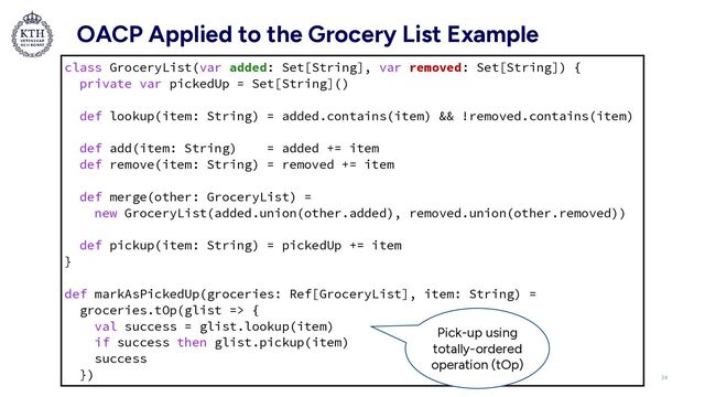 OACP Applied to the Grocery List Example
class GroceryList(var added: Set[String], var removed: Set[String]) {


private var pickedUp = Set[String]()


def lookup(item: String) = added.contains(item) && !removed.contains(item)


def add(item: String) = added += item


def remove(item: String) = removed += item


def merge(other: GroceryList) =


new GroceryList(added.union(other.added), removed.union(other.removed))


def pickup(item: String) = pickedUp += item


}


def markAsPickedUp(groceries: Ref[GroceryList], item: String) =


groceries.tOp(glist => {


val success = glist.lookup(item)


if success then glist.pickup(item)


success


}) 24
Pick-up using
totally-ordered
operation (tOp)
