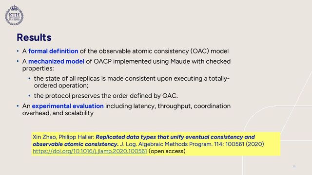 Results
• A formal definition of the observable atomic consistency (OAC) model


• A mechanized model of OACP implemented using Maude with checked
properties:


• the state of all replicas is made consistent upon executing a totally-
ordered operation;


• the protocol preserves the order defined by OAC.


• An experimental evaluation including latency, throughput, coordination
overhead, and scalability
Xin Zhao, Philipp Haller: Replicated data types that unify eventual consistency and
observable atomic consistency. J. Log. Algebraic Methods Program. 114: 100561 (2020)
 
https://doi.org/10.1016/j.jlamp.2020.100561 (open access)
25
