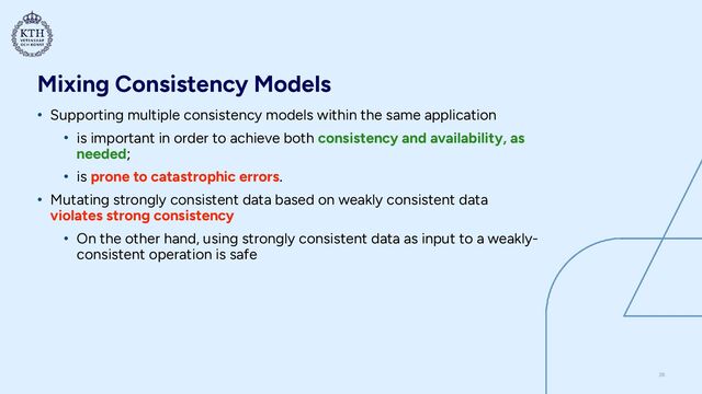Mixing Consistency Models
• Supporting multiple consistency models within the same application


• is important in order to achieve both consistency and availability, as
needed;


• is prone to catastrophic errors.


• Mutating strongly consistent data based on weakly consistent data
violates strong consistency


• On the other hand, using strongly consistent data as input to a weakly-
consistent operation is safe
26
