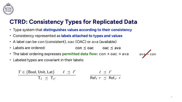 CTRD: Consistency Types for Replicated Data
• Type system that distinguishes values according to their consistency


• Consistency represented as labels attached to types and values


• A label can be con (consistent), oac (OAC) or ava (available)


• Labels are ordered:


• The label ordering expresses permitted data flow: con → oac → ava


• Labeled types are covariant in their labels:
27
ava!"!con
