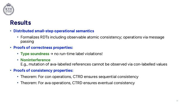 Results
• Distributed small-step operational semantics


• Formalizes RDTs including observable atomic consistency; operations via message
passing


• Proofs of correctness properties:


• Type soundness → no run-time label violations!


• Noninterference
 
E.g., mutation of ava-labelled references cannot be observed via con-labelled values


• Proofs of consistency properties:


• Theorem: For con operations, CTRD ensures sequential consistency


• Theorem: For ava operations, CTRD ensures eventual consistency
30
